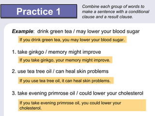 Practice 1Practice 1
Combine each group of words to
make a sentence with a conditional
clause and a result clause.
Example: drink green tea / may lower your blood sugar
If you drink green tea, you may lower your blood sugar.
1. take ginkgo / memory might improve
2. use tea tree oil / can heal skin problems
3. take evening primrose oil / could lower your cholesterol
If you take ginkgo, your memory might improve.
If you use tea tree oil, it can heal skin problems.
If you take evening primrose oil, you could lower your
cholesterol.
 