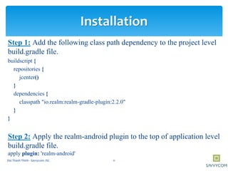 Step 1: Add the following class path dependency to the project level
build.gradle file.
buildscript {
repositories {
jcenter()
}
dependencies {
classpath "io.realm:realm-gradle-plugin:2.2.0"
}
}
Step 2: Apply the realm-android plugin to the top of application level
build.gradle file.
apply plugin: 'realm-android'
Installation
11Doi Thanh Thinh - Savvycom JSC
 