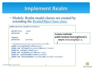  Models: Realm model classes are created by
extending the RealmObject base class.
public class User extends RealmObject {
private String name;
private int age;
@Ignore
private int sessionId;
// Standard getters & setters generated by your IDE…
public String getName() { return name; }
public void setName(String name) { this.name = name; }
public int getAge() { return age; }
public void setAge(int age) { this.age = age; }
public int getSessionId() { return sessionId; }
public void setSessionId(int sessionId) { this.sessionId = sessionId; }
}
Implement Realm
Custom methods:
public boolean hasLongName() {
return name.length() > 7;
}
12Doi Thanh Thinh - Savvycom JSC
 