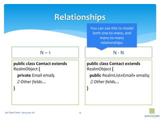 Relationships
N – 1
public class Contact extends
RealmObject {
private Email email;
// Other fields…
}
N - N
public class Contact extends
RealmObject {
public RealmList<Email> emails;
// Other fields…
}
You can use this to model
both one-to-many, and
many-to-many
relationships.
14Doi Thanh Thinh - Savvycom JSC
 