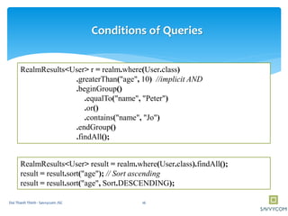RealmResults<User> r = realm.where(User.class)
.greaterThan("age", 10) //implicit AND
.beginGroup()
.equalTo("name", "Peter")
.or()
.contains("name", "Jo")
.endGroup()
.findAll();
Conditions of Queries
RealmResults<User> result = realm.where(User.class).findAll();
result = result.sort("age"); // Sort ascending
result = result.sort("age", Sort.DESCENDING);
16Doi Thanh Thinh - Savvycom JSC
 
