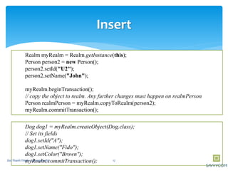 Insert
Realm myRealm = Realm.getInstance(this);
Person person2 = new Person();
person2.setId("U2");
person2.setName("John");
myRealm.beginTransaction();
// copy the object to realm. Any further changes must happen on realmPerson
Person realmPerson = myRealm.copyToRealm(person2);
myRealm.commitTransaction();
Dog dog1 = myRealm.createObject(Dog.class);
// Set its fields
dog1.setId("A");
dog1.setName("Fido");
dog1.setColor("Brown");
myRealm.commitTransaction(); 17Doi Thanh Thinh - Savvycom JSC
 