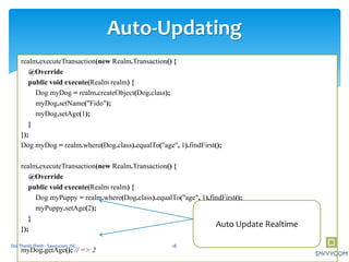 realm.executeTransaction(new Realm.Transaction() {
@Override
public void execute(Realm realm) {
Dog myDog = realm.createObject(Dog.class);
myDog.setName("Fido");
myDog.setAge(1);
}
});
Dog myDog = realm.where(Dog.class).equalTo("age", 1).findFirst();
realm.executeTransaction(new Realm.Transaction() {
@Override
public void execute(Realm realm) {
Dog myPuppy = realm.where(Dog.class).equalTo("age", 1).findFirst();
myPuppy.setAge(2);
}
});
myDog.getAge(); // => 2
Auto-Updating
Auto Update Realtime
18Doi Thanh Thinh - Savvycom JSC
 