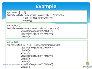Example
// persons => [U1,U2]
RealmResults<Person> persons = realm.where(Person.class)
.equalTo("dogs.color", "Brown")
.findAll();
// r1 => [U1,U2]
RealmResults<Person> r1 = realm.where(Person.class)
.equalTo("dogs.name", "Fluffy")
.equalTo("dogs.color", "Brown")
.findAll();
// r2 => [U2]
RealmResults<Person> r2 = realm.where(Person.class)
.equalTo("dogs.name", "Fluffy")
.findAll()
.where()
.equalTo("dogs.color", "Brown")
.findAll();
.where()
.equalTo("dogs.color", "Yellow")
.findAll();
20Doi Thanh Thinh - Savvycom JSC
 