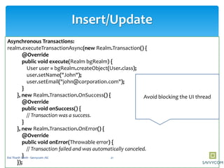 Insert/Update
Asynchronous Transactions:
realm.executeTransactionAsync(new Realm.Transaction() {
@Override
public void execute(Realm bgRealm) {
User user = bgRealm.createObject(User.class);
user.setName("John");
user.setEmail("john@corporation.com");
}
}, new Realm.Transaction.OnSuccess() {
@Override
public void onSuccess() {
// Transaction was a success.
}
}, new Realm.Transaction.OnError() {
@Override
public void onError(Throwable error) {
// Transaction failed and was automatically canceled.
}
});
Avoid blocking the UI thread
21Doi Thanh Thinh - Savvycom JSC
 
