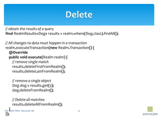 Delete
// obtain the results of a query
final RealmResults<Dog> results = realm.where(Dog.class).findAll();
// All changes to data must happen in a transaction
realm.executeTransaction(new Realm.Transaction() {
@Override
public void execute(Realm realm) {
// remove single match
results.deleteFirstFromRealm();
results.deleteLastFromRealm();
// remove a single object
Dog dog = results.get(5);
dog.deleteFromRealm();
// Delete all matches
results.deleteAllFromRealm();
}
});
22Doi Thanh Thinh - Savvycom JSC
 
