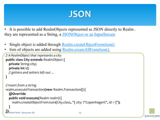JSON
• It is possible to add RealmObjects represented as JSON directly to Realm .
they are represented as a String, a JSONObject or an InputStream
• Single object is added through Realm.createObjectFromJson()
• lists of objects are added using Realm.createAllFromJson().
// A RealmObject that represents a city
public class City extends RealmObject {
private String city;
private int id;
// getters and setters left out ...
}
// Insert from a string
realm.executeTransaction(new Realm.Transaction() {
@Override
public void execute(Realm realm) {
realm.createObjectFromJson(City.class, "{ city: "Copenhagen", id: 1 }");
}
}); 23Doi Thanh Thinh - Savvycom JSC
 