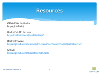 Resources
Official Site for Realm
https://realm.io/
Realm Full API for Java
http://realm.io/docs/java/latest/api/
Realm Browser:
https://github.com/realm/realm-cocoa/tree/master/tools/RealmBrowser
Github:
https://github.com/thinhdt/DemoRealm
25Doi Thanh Thinh - Savvycom JSC
 