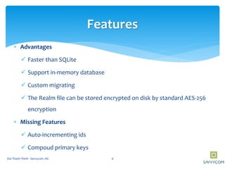  Advantages
 Faster than SQLite
 Support in-memory database
 Custom migrating
 The Realm file can be stored encrypted on disk by standard AES-256
encryption
 Missing Features
 Auto-incrementing ids
 Compoud primary keys
Features
6Doi Thanh Thinh - Savvycom JSC
 