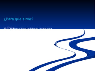¿Para que sirve?

El TCP/IP es la base de Internet, y sirve para
enlazar computadoras que utilizan diferentes sistemas
operativos, incluyendo PC,minicomputadoras y computadoras
centrales sobre redes de área local (LAN) y área extensa
(WAN).
TCP/IP fue desarrollado y demostrado por primera vez
en 1972 por el Departamento de Defensa de los Estados
Unidos, ejecutándolo en ARPANET, una red de área extensa
de dicho departamento.
 