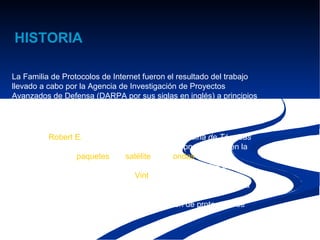 HISTORIA

La Familia de Protocolos de Internet fueron el resultado del trabajo
llevado a cabo por la Agencia de Investigación de Proyectos
Avanzados de Defensa (DARPA por sus siglas en inglés) a principios
de los 70. Después de la construcción de la
pionera ARPANET en 1969 DARPA comenzó a trabajar en un gran
número de tecnologías de transmisión de datos.
En 1972, Robert E. Kahn fue contratado por la Oficina de Técnicas
de Procesamiento de Información de DARPA, donde trabajó en la
comunicación de paquetes por satélite y por ondas de radio,
reconoció el importante valor de la comunicación de estas dos
formas. En la primavera de 1973, Vint Cerf, desarrollador del
protocolo de ARPANET, Network Control Program(NPC) se unió a
Kahn con el objetivo de crear una arquitectura abierta de
interconexión y diseñar así la nueva generación de protocolos de
ARPANET.
 