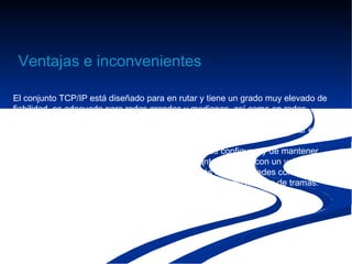 Ventajas e inconvenientes

El conjunto TCP/IP está diseñado para en rutar y tiene un grado muy elevado de
fiabilidad, es adecuado para redes grandes y medianas, así como en redes
empresariales. Se utiliza a nivel mundial para conectarse a Internet y a los
servidores web. Es compatible con las herramientas estándar para analizar el
funcionamiento de la red.
Un inconveniente de TCP/IP es que es más difícil de configurar y de mantener
que NetBEUI o IPX/SPX; además es algo más lento en redes con un volumen
de tráfico medio bajo. Sin embargo, puede ser más rápido en redes con un
volumen de tráfico grande donde haya que enrutar un gran número de tramas.
 