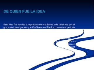 DE QUIEN FUE LA IDEA


Esta idea fue llevada a la práctica de una forma más detallada por el
grupo de investigación que Cerf tenía en Stanford durante el periodo
de 1973 a 1974, dando como resultado la primera especificación
TCP (Request for Comments 675,) 4 Entonces DARPA fue contratada
por BBN Technologies, la Universidad de Stanford, y la University
College de Londres para desarrollar versiones operacionales del
protocolo en diferentes plataformas de hardware. Se desarrollaron así
cuatro versiones diferentes: TCP v1, TCP v2, una tercera dividida en
dos TCP v3 y IP v3 en la primavera de 1978, y después se estabilizó
la versión TCP/IP v4 — el protocolo estándar que todavía se emplea
en Internet.
 