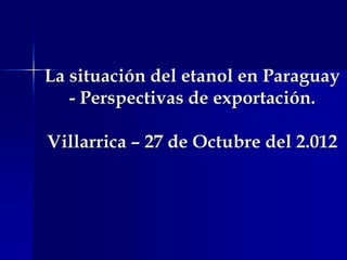 La situación del etanol en Paraguay
   - Perspectivas de exportación.

Villarrica – 27 de Octubre del 2.012
 