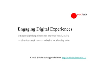 Engaging Digital Experiences
We create digital experiences that empower brands, enable
people to interact & connect, and celebrate what they value.

Credit: picture and copywriter from http://www.redlab.net/V12/

 