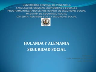 UNIVERSIDAD CENTRAL DE VENEZUELAFACULTAD DE CIENCIAS ECONÓMICAS Y SOCIALESPROGRAMA INTEGRADO DE POSTGRADO EN SEGURIDAD SOCIALMAESTRÍA DE SEGURIDAD SOCIALCÁTEDRA: REGIMENES DE LA SEGURIDAD SOCIAL HOLANDA Y ALEMANIA  SEGURIDAD SOCIAL Expositoras. Lcda. Norma de la Cruz García Lcda. Aleida Veliz 