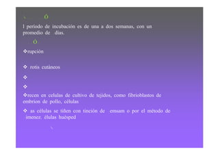 PERIODO DE INCUBACIÓN
El período de incubación es de una a dos semanas, con un
 promedio de 12 días.
DIAGNÓSTICO
   Erupción

   Frotis cutáneos
   M
   M
  Crecen en celulas de cultivo de tejidos, como fibrioblastos de
embrion de pollo, células
  Las células se tiñen con tinción de Gemsam o por el método de
Gimenez. Células huésped
                    R
 