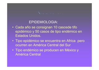 RICKETSIA DEL TIFO
          EPIDEMIOLOGIA:
• Cada año se consignan 10 casosde tifo
  epidémico y 50 casos de tipo endémico en
  Estados Unidos.
• Tipo epidémico se encuentra en Africa pero
  ocurren en América Central del Sur
• Tipo endémico se producen en México y
  América Central
 