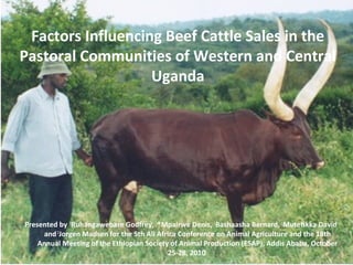 Factors Influencing Beef Cattle Sales in the
Pastoral Communities of Western and Central
Uganda
Presented by 1
Ruhangawebare Godfrey, 1
*Mpairwe Denis, 1
Bashaasha Bernard, 1
Mutetikka David
and 2
Jorgen Madsen for the 5th All Africa Conference on Animal Agriculture and the 18th
Annual Meeting of the Ethiopian Society of Animal Production (ESAP), Addis Ababa, October
25-28, 2010
 