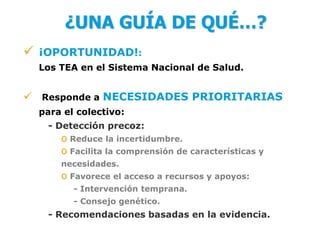 ¿UNA GUÍA DE QUÉ…?
   ¡OPORTUNIDAD!:
    Los TEA en el Sistema Nacional de Salud.


 Responde a NECESIDADES PRIORITARIAS
    para el colectivo:
     - Detección precoz:
        o Reduce la incertidumbre.
        o Facilita la comprensión de características y
        necesidades.
        o Favorece el acceso a recursos y apoyos:
           - Intervención temprana.
           - Consejo genético.
     - Recomendaciones basadas en la evidencia.
 