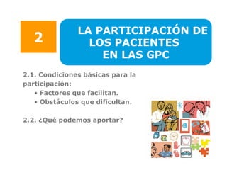 LA PARTICIPACIÓN DE
   2             LOS PACIENTES
                   EN LAS GPC
2.1. Condiciones básicas para la
participación:
   • Factores que facilitan.
   • Obstáculos que dificultan.

2.2. ¿Qué podemos aportar?
 