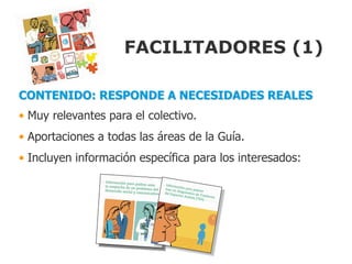 FACILITADORES (1)

CONTENIDO: RESPONDE A NECESIDADES REALES
• Muy relevantes para el colectivo.
• Aportaciones a todas las áreas de la Guía.
• Incluyen información específica para los interesados:
 