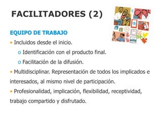 FACILITADORES (2)

EQUIPO DE TRABAJO
• Incluidos desde el inicio.
   o Identificación con el producto final.
   o Facilitación de la difusión.
• Multidisciplinar. Representación de todos los implicados e
interesados, al mismo nivel de participación.
• Profesionalidad, implicación, flexibilidad, receptividad,
trabajo compartido y disfrutado.
 
