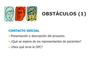 OBSTÁCULOS (1)


CONTACTO INICIAL
• Presentación y descripción del proyecto.
• ¿Qué se espera de los representantes de pacientes?
• ¿Para qué sirve la GPC?
 