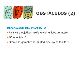 OBSTÁCULOS (2)


DEFINICIÓN DEL PROYECTO
• Alcance y objetivos: excluye contenidos de interés.
• ¿Continuidad?
• ¿Cómo se garantiza la utilidad práctica de la GPC?
 