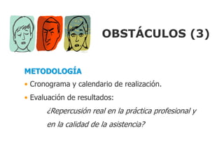 OBSTÁCULOS (3)


METODOLOGÍA
• Cronograma y calendario de realización.
• Evaluación de resultados:
      ¿Repercusión real en la práctica profesional y
      en la calidad de la asistencia?
 