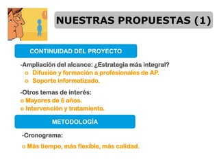 NUESTRAS PROPUESTAS (1)


   CONTINUIDAD DEL PROYECTO

-Ampliación del alcance: ¿Estrategia más integral?
  o Difusión y formación a profesionales de AP.
  o Soporte informatizado.
-Otros temas de interés:
o Mayores de 6 años.
o Intervención y tratamiento.

          METODOLOGÍA

-Cronograma:
o Más tiempo, más flexible, más calidad.
 