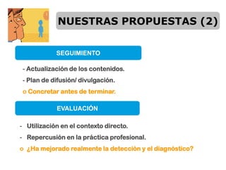NUESTRAS PROPUESTAS (2)


            SEGUIMIENTO

 - Actualización de los contenidos.
 - Plan de difusión/ divulgación.
 o Concretar antes de terminar.

            EVALUACIÓN

- Utilización en el contexto directo.
- Repercusión en la práctica profesional.
o ¿Ha mejorado realmente la detección y el diagnóstico?
 