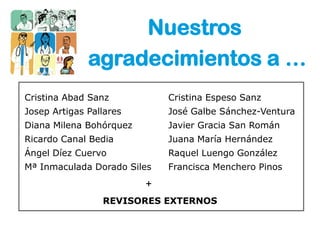 Nuestros
              agradecimientos a …
Cristina Abad Sanz           Cristina Espeso Sanz
Josep Artigas Pallares       José Galbe Sánchez-Ventura
Diana Milena Bohórquez       Javier Gracia San Román
Ricardo Canal Bedia          Juana María Hernández
Ángel Díez Cuervo            Raquel Luengo González
Mª Inmaculada Dorado Siles   Francisca Menchero Pinos
                         +
                 REVISORES EXTERNOS
 