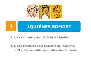 1           ¿QUIÉNES SOMOS?

1.1. La Confederación AUTISMO ESPAÑA.


1.2. Los Trastornos del Espectro del Autismo.
    • El niñ@ con autismo en Atención Primaria.
 