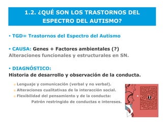 1.2. ¿QUÉ SON LOS TRASTORNOS DEL
                   ESPECTRO DEL AUTISMO?

 TGD= Trastornos del Espectro del Autismo

 CAUSA: Genes + Factores ambientales (?)
Alteraciones funcionales y estructurales en SN.

 DIAGNÓSTICO:
Historia de desarrollo y observación de la conducta.
  o   Lenguaje y comunicación (verbal y no verbal).
  o   Alteraciones cualitativas de la interacción social.
  o   Flexibilidad del pensamiento y de la conducta:
             Patrón restringido de conductas e intereses.
 