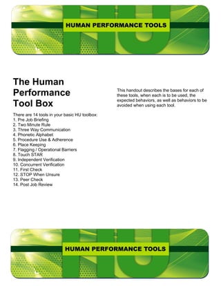 The Human
Performance                                    This handout describes the bases for each of
                                               these tools, when each is to be used, the
                                               expected behaviors, as well as behaviors to be
Tool Box                                       avoided when using each tool.

There are 14 tools in your basic HU toolbox:
1. Pre Job Briefing
2. Two Minute Rule
3. Three Way Communication
4. Phonetic Alphabet
5. Procedure Use & Adherence
6. Place Keeping
7. Flagging / Operational Barriers
8. Touch STAR
9. Independent Verification
10. Concurrent Verification
11. First Check
12. STOP When Unsure
13. Peer Check
14. Post Job Review
 