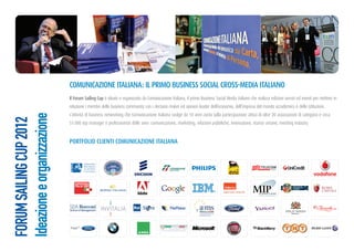 comunicazione italiana: il PRimo BuSineSS Social cRoSS-meDia italiano
                             il Forum Sailing cup è ideato e organizzato da Comunicazione Italiana, il primo Business Social Media italiano che realizza edizioni servizi ed eventi per mettere in
                             relazione i membri delle business community con i decision maker ed opinion leader dell’economia, dell’impresa del mondo accademico e delle istituzioni.
                             L’attività di business networking che Comunicazione Italiana svolge da 10 anni conta sulla partecipazione attiva di oltre 20 associazioni di categoria e circa
Ideazione e organizzazione
FORUM SAILING CUP 2012




                             51.000 top manager e professionisti delle aree: comunicazione, marketing, relazioni pubbliche, innovazione, risorse umane, meeting industry.


                             PoRtFolio clienti comunicazione italiana
 