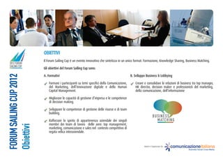 oBiettiVi
                         Il Forum Sailing Cup è un evento innovativo che sintetizza in un unico format: Formazione, Knowledge Sharing, Business Matching.
2012 FORUM
SAILING CUP
                         Gli obiettivi del Forum Sailing cup sono:
FORUM SAILING CUP 2012




                         a. Formativi                                                        B. Sviluppo Business & lobbying

                             Formare i partecipanti su temi specifici della Comunicazione,      Creare e consolidare le relazioni di business tra top manager,
                             del Marketing, dell’Innovazione digitale e dello Human             HR director, decision maker e professionisti del marketing,
                             Capital Management.                                                della comunicazione, dell’informazione

                             Migliorare le capacità di gestione d’impresa e le competenze
                             di decision making.

                             Sviluppare le competenze di gestione delle risorse e di team
                             building.
                                                                                                                 BUS IN ES S
                             Rafforzare lo spirito di appartenenza aziendale dei singoli                           MATCHING
                             membri dei team di lavoro delle aree: top management,
Obiettivi




                             marketing, comunicazione e sales nel contesto competitivo di
                             regata velica interaziendale.


                                                                                                       Ideato e Organizzato da:   comunicazioneitaliana
                                                                                                                                          Business Social Cross-Media
 