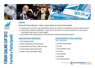 DIGITAL T
                                                                                                                                         2012 FORU EAM
                                                                                                                                                  M
                                                                                                                                               SAILING CU
                                                                                                                                                         P




                         FoRmat
                         il Format del “Forum Sailing cup” si svolge in 2 giorni di lavoro con tre tipi di azioni specifiche:
2012 FORUM
SAILING CUP                 La partecipazione al talk show e agli approfondimenti tematici che prevedono il coinvolgimento dei massimi esperti di settore.
                            La partecipazione all’attività di allenamento e regata velica in mare aperto in un contesto competitivo in cui sarà assegnato
FORUM SAILING CUP 2012




                             un punteggio ad ogni team per i risultati raggiunti.
                            La partecipazione alle attività di business social networking in un’atmosfera informale ed esclusiva.
Format e Partecipanti




                         PaRteciPazione inDiViDuale                                          PaRteciPazione Di team azienDali
                                                                                             (min 7 partecipanti)
                            CEO e Managing Director
                            Direttori del Marketing, RP, Comunicazione.                          Area RP & Communication
                            Direttori delle Risorse Umane e della Formazione.                    Area HR
                            Avvocati Rappresentanti di Studi Legali.                             Area Consulting & Legal
                            Direttori e Responsabili dell’area digital.                          Area Sales
                                                                                                 Area Marketing
                                                                                                 Area Digital
                                                                                                 Area Top Management

                                                                                                         Ideato e Organizzato da:   comunicazioneitaliana
                                                                                                                                               Business Social Cross-Media
 