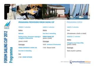 Welcome BaG




                         BuSineSS matcHinG                             eVent PaRtneR: Hotel cala Del PoRto - BaGlioni HotelS collection            ReGata Velica



                            PRoGRamma PRoVViSoRio FoRum SailinG cuP                                                                       PRoGRamma eSteSo
2012 FORUM                  VENERDI 21 settembre                       SABATO 22 settembre                                                SABATO 22 settembre
SAILING CUP
                            Mattina                                    Mattina                                                            Cena
FORUM SAILING CUP 2012




                            Welcome                                    Free time & networking                                             (Pernottamento a bordo o in Hotel)

                            Briefing tecnico, formazione equipaggi e   FORUM SAILING CUP                                                  DOMENICA 23 settembre
                            veleggiata di allenamento                  (pranzo a bordo)
                                                                                                                                          Mattina
                            (pranzo a bordo)                           Pomeriggio
                                                                                                                                          Veleggiata verso l’isola d’elba.
                            Pomeriggio                                 16:00 cerimonia di Premiazione                                     (pranzo a bordo)

                            FoRum conFeRence & SHoW caSe               17:00 Chiusura Evento                                              Pomeriggio
Programma




                            Free time & networking                                                                                        Sbarco al porto e partenza.

                            Sera

                            21.00 DinneR netWoRk

                                                                                                                        Ideato e Organizzato da:     comunicazioneitaliana
                                                                                                                                                                   Business Social Cross-Media
 