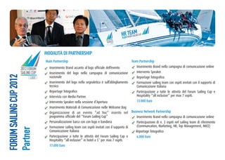 H0R2 FOTRUEMAAMG CUP
                                                                                         21
                                                                                                    S ILIN
                                                                               ORUM
                                                                         2012 F G CUP
                                                                          SAILIN OGO
                                                                                 L




                           moDalità Di PaRtneRSHiP
                           main Partnership                                                 team Partnership
                             Inserimento Brand accanto al logo ufficiale dell’evento           Inserimento Brand nella campagna di comunicazione online
          2012 FORUM
          SAILING CUP        Inserimento del logo nella campagna di comunicazione              Intervento Speaker
FORUM SAILING CUP 2012




                    LOGO     nazionale                                                         Reportage fotografico
                             Inserimento del logo nella segnaletica e sull’abbigliamento       Formazione sailing team con ospiti invitati con il supporto di
                             tecnico                                                           Comunicazione Italiana
                             Reportage fotografico                                             Partecipazione a tutte le attività del Forum Sailing Cup e
                             Intervista con Media Partner                                      Hospitality “all inclusive” per max 7 ospiti.
                             Intervento Speaker nella sessione d’Apertura                      13.000 euro
                             Inserimento Materiali di Comunicazione nelle Welcome Bag
                             Organizzazione di un evento “ad hoc” inserito nel Business network Partnership
                             programma ufficiale del “Forum Sailing Cup”                       Inserimento Brand nella campagna di comunicazione online
                             Personalizzazione barca con con logo e bandiera                   Partecipazione di n. 3 ospiti nel sailing team di riferimento
                             Formazione sailing team con ospiti invitati con il supporto di    (Communcation, Marketing, HR, Top Management, MICE)
Partner




                             Comunicazione Italiana                                            Reportage fotografico
                             Partecipazione a tutte le attività del Forum Sailing Cup e        6.000 euro
                             Hospitality “all inclusive” in hotel a 5* per max 7 ospiti.
                             17.000 euro
 