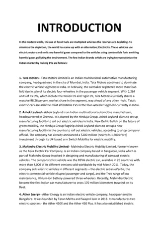 INTRODUCTION
In the modern world, the use of fossil fuels are multiplied whereas the reserves are depleting. To
minimize the depletion, the world has came up with an alternative; Electricity. These vehicles use
electric motors and emit zero harmful gases compared to the vehicles using combustible fuels emitting
harmful gases polluting the environment. The few Indian Brands which are trying to revolutionize the
Indian market by making EVs are follows:
1. Tata motors - Tata Motors Limited is an Indian multinational automotive manufacturing
company, headquartered in the city of Mumbai, India. Tata Motors continues to dominate
the electric vehicle segment in India. In February, the carmaker registered more than four-
fold rise in sale of its electric four-wheelers in the passenger vehicle segment. With 2,264
units of its EVs, which include the Nexon EV and Tigor EV, Tata Motors currently shares a
massive 96.26 percent market share in the segment, way ahead of any other rivals. Tata's
electric cars are also the most affordable EVs in the four-wheeler segment currently in India.
2. Ashok Leyland - Ashok Leyland is an Indian multinational automotive manufacturer,
headquartered in Chennai. It is owned by the Hinduja Group. Ashok Leyland plans to set up
manufacturing facility to roll out electric vehicles in India. New Delhi: Bullish on the future of
green mobility, the Hinduja Group flagship Ashok Leyland plans to set up a new
manufacturing facility in the country to roll out electric vehicles, according to a top company
official. The company has already announced a $200 million (nearly Rs 1,500 crore)
investment through its UK-based arm Switch Mobility for electric mobility.
3. Mahindra Electric Mobility Limited - Mahindra Electric Mobility Limited, formerly known
as the Reva Electric Car Company, is an Indian company based in Bangalore, India which is
part of Mahindra Group involved in designing and manufacturing of compact electric
vehicles. The company's first vehicle was the REVA electric car, available in 26 countries with
more than 4,000 of its different versions sold worldwide by mid-March 2011. Today, the
company sells electric vehicles in different segments – the electric sedan eVerito, the
electric commercial vehicle eSupro (passenger and cargo), and the Treo range of low
maintenance, lithium-ion battery-powered three-wheelers. Recently, Mahindra Electric
became the first Indian car manufacturer to cross 170 million kilometers traveled on its
fleet.
4. Ather Energy - Ather Energy is an Indian electric vehicle company, headquartered in
Bangalore. It was founded by Tarun Mehta and Swapnil Jain in 2013. It manufactures two
electric scooters - the Ather 450X and the Ather 450 Plus. It has also established electric
 