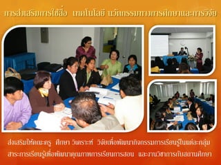 ื่
การส่งเสริมการใช้สอ เทคโนโลยี นวัตกรรมทางการศึกษาและการวิจย
                                                          ั




ส่งเสริมให้คณะครู ศึกษา วิเคราะห์ วิจยเพื่อพัฒนากิจกรรมการเรียนรูใ้ นแต่ละกลุม
                                     ั                                       ่
สาระการเรียนรูเ้ พื่อพัฒนาคุณภาพการเรียนการสอน และงานวิชาการกับสถานศึกษา
 