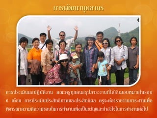 การพัฒนาบุคลากร




การประเมินผลปฏิ บติงาน คณะครูทุกคนสรุปภาระงานที่ได้รบมอบหมายในรอบ
                 ั                                       ั
6 เดือน การประเมินประสิทธิภาพและประสิทธิผล ครูจะต้องรายงานภาระงานเพื่อ
พิจารณาความดีความชอบในการทํางานเพื่อเป็ นขวัญและกําลังใจในการทํางานต่อไป
 