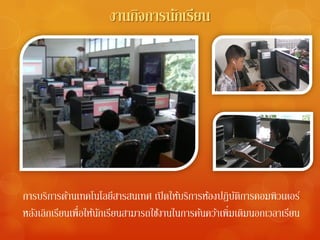 งานกิจการนักเรียน




การบริการด้านเทคโนโลยีสารสนเทศ เปิ ดให้บริการห้องปฏิบตการคอมพิวเตอร์
                                                         ัิ
หลังเลิกเรียนเพื่อให้นกเรียนสามารถใช้งานในการค้นคว้าเพิ่มเติมนอกเวลาเรียน
                      ั
 