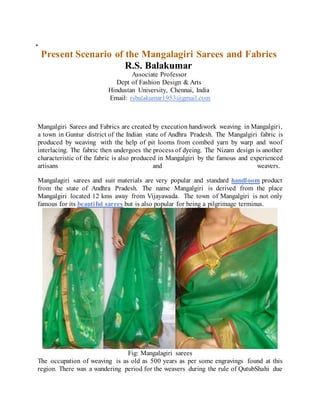 .
Present Scenario of the Mangalagiri Sarees and Fabrics
R.S. Balakumar
Associate Professor
Dept of Fashion Design & Arts
Hindustan University, Chennai, India
Email: rsbalakumar1953@gmail.com
Mangalgiri Sarees and Fabrics are created by execution handiwork weaving in Mangalgiri,
a town in Guntur district of the Indian state of Andhra Pradesh. The Mangalgiri fabric is
produced by weaving with the help of pit looms from combed yarn by warp and woof
interlacing. The fabric then undergoes the process of dyeing. The Nizam design is another
characteristic of the fabric is also produced in Mangalgiri by the famous and experienced
artisans and weavers.
Mangalagiri sarees and suit materials are very popular and standard handloom product
from the state of Andhra Pradesh. The name Mangalgiri is derived from the place
Mangalgiri located 12 kms away from Vijayawada. The town of Mangalgiri is not only
famous for its beautiful sarees but is also popular for being a pilgrimage terminus.
Fig: Mangalagiri sarees
The occupation of weaving is as old as 500 years as per some engravings found at this
region. There was a wandering period for the weavers during the rule of QutubShahi due
 