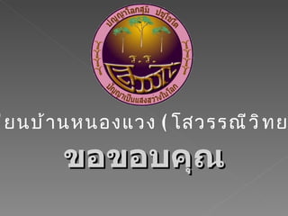 ขอขอบคุณ โรงเรียนบ้านหนองแวง  ( โสวรรณีวิทยาคม ) 