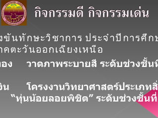 การแข่งขันทักษะวิชาการ ประจำปีการศึกษา  2552 ระดับภาคตะวันออกเฉียงเหนือ เหรียญทอง  วาดภาพระบายสี ระดับช่วงชั้นที่  ๑ เหรียญเงิน โครงงานวิทยาศาสตร์ประเภทสิ่งประดิษฐ์  “ ทุ่นน้อยลอยพิชิต” ระดับช่วงชั้นที่  ๒ 