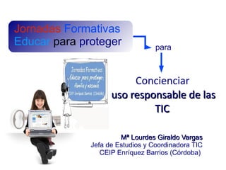 Jornadas Formativas
Educar para proteger              para



                         Concienciar
                    uso responsable de las
                             TIC

                       Mª Lourdes Giraldo Vargas
              Jefa de Estudios y Coordinadora TIC
                 CEIP Enríquez Barrios (Córdoba)
 