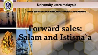 University utara malaysia
BWFS 3093 SEMINAR IN ISLAMIC FINANCE AND BANKING

Forward sales:
Salam and Istisna`a

 